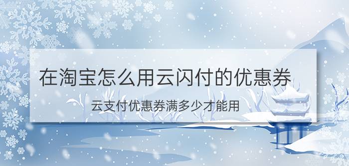 在淘宝怎么用云闪付的优惠券 云支付优惠券满多少才能用？